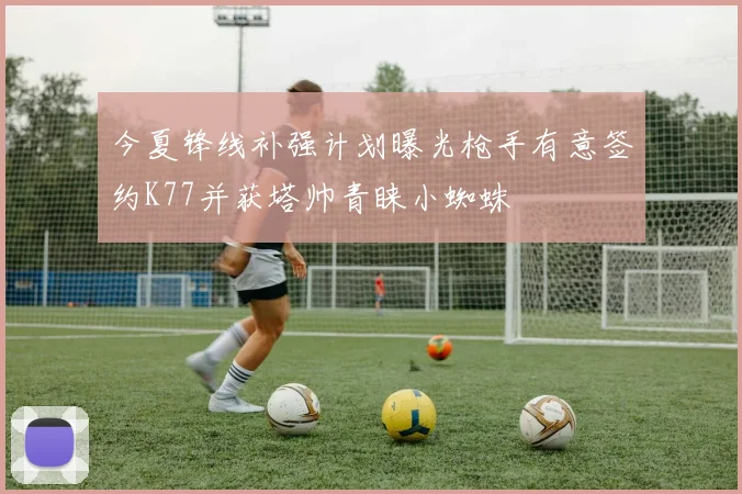 今夏锋线补强计划曝光枪手有意签约K77并获塔帅青睐小蜘蛛