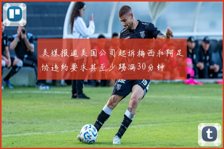 美媒报道美国公司起诉梅西和阿足协违约要求其至少踢满30分钟