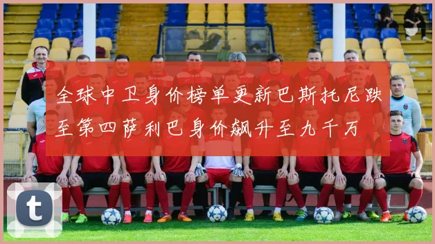 全球中卫身价榜单更新巴斯托尼跌至第四萨利巴身价飙升至九千万