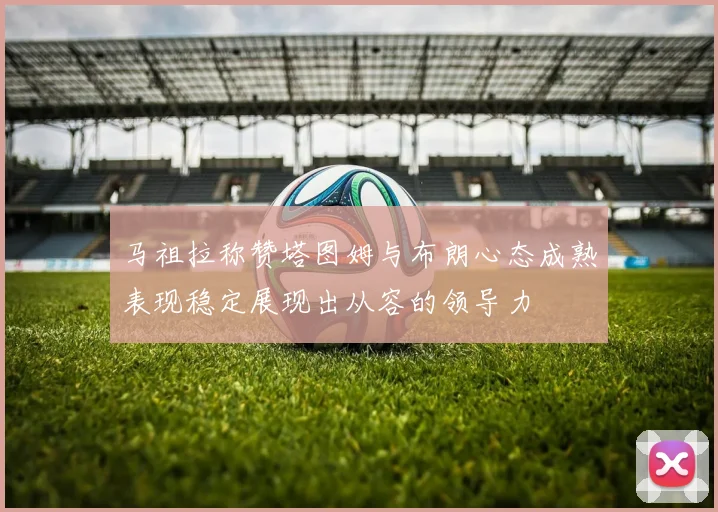 马祖拉称赞塔图姆与布朗心态成熟表现稳定展现出从容的领导力