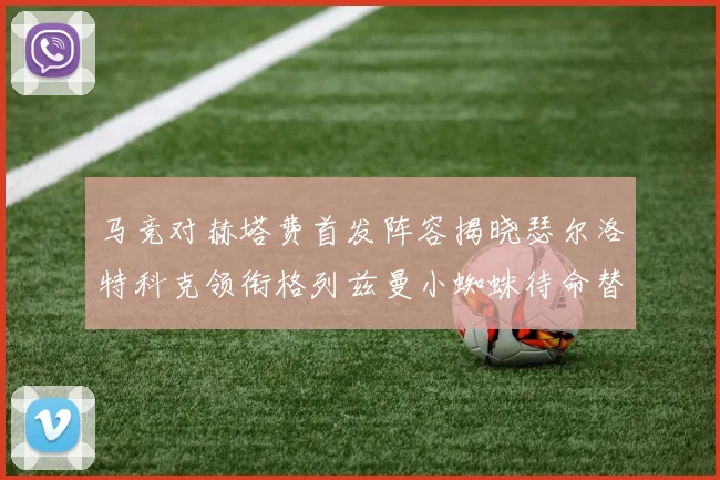 马竞对赫塔费首发阵容揭晓瑟尔洛特科克领衔格列兹曼小蜘蛛待命替补