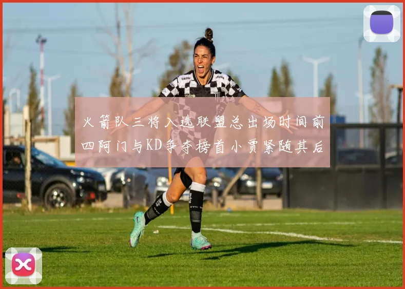 火箭队三将入选联盟总出场时间前四阿门与KD争夺榜首小贾紧随其后