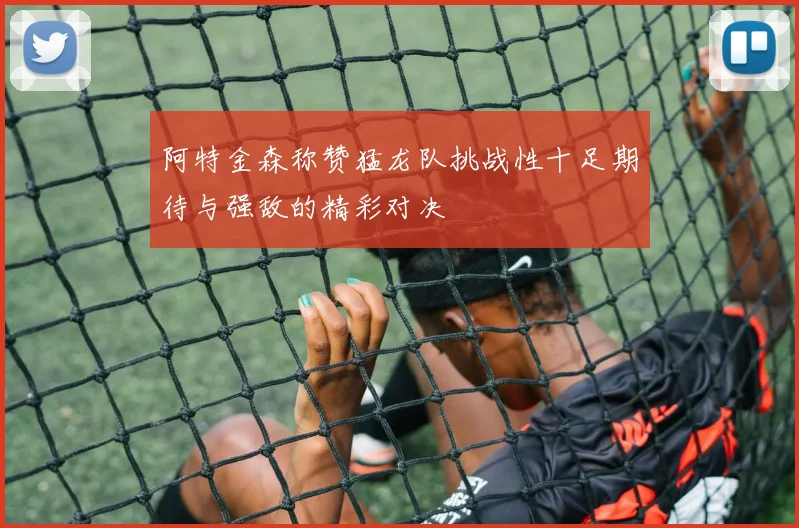 阿特金森称赞猛龙队挑战性十足期待与强敌的精彩对决
