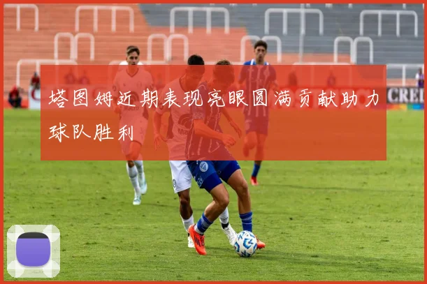 塔图姆近期表现亮眼圆满贡献助力球队胜利