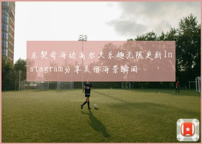 东契奇海边高尔夫乐趣无限更新Instagram分享美丽海景瞬间