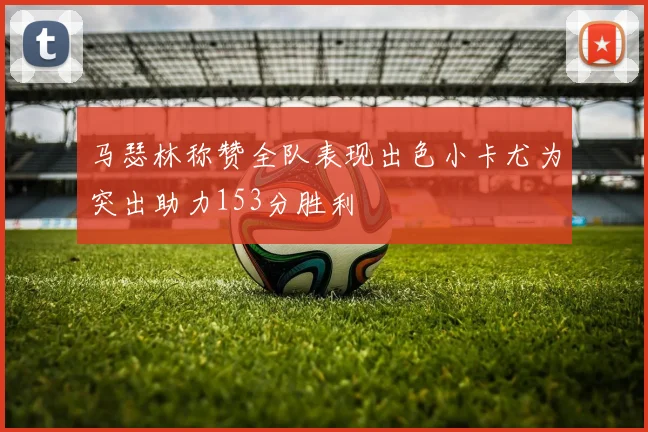 马瑟林称赞全队表现出色小卡尤为突出助力153分胜利