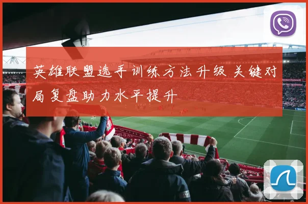 英雄联盟选手训练方法升级 关键对局复盘助力水平提升