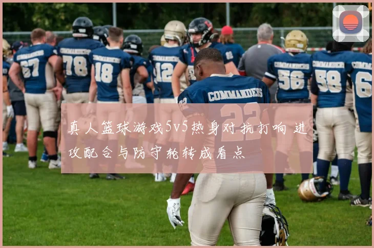 真人篮球游戏5v5热身对抗打响 进攻配合与防守轮转成看点